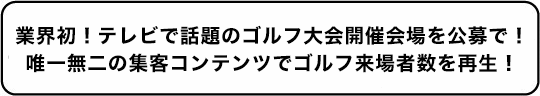 業界初！テレビで話題のゴルフ大会開催会場を公募で！唯一無二の集客コンテンツでゴルフ来場者数を再生！