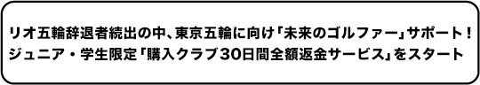 リオ五輪辞退者続出の中、東京五輪に向け「未来のゴルファー」サポート！ジュニア・学生限定「購入クラブ 30 日間全額返金サービス」をスタート