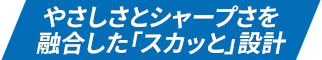 やさしさとシャープさを融合した「スカッと」設計