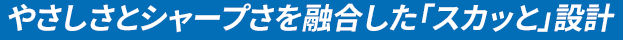 やさしさとシャープさを融合した「スカッと」設計