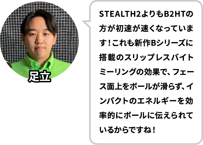 STEALTH2よりもB2HTの方が初速が速くなっています！これも新作Bシリーズに搭載のスリップレスバイトミーリングの効果で、フェース面上をボールが滑らず、インパクトのエネルギーを効率的にボールに伝えられているからですね！