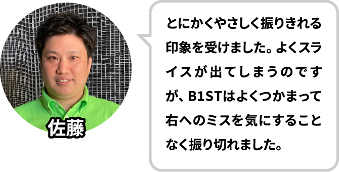 とにかくやさしく振りきれる印象を受けました。よくスライスが出てしまうのですが、B1STはよくつかまって右へのミスを気にすることなく振り切れました。