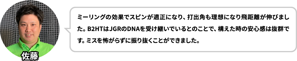 ドライバーはボールが上がらず、打点もばらつくので苦手意識がありましたがB2HTを使って意識が変わりました！B2HTはJGRのDNAを受け継いでいるとのことで、構えた時の安心感は抜群です。ミスを怖がらずに振り抜くことができました。