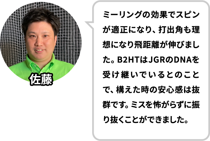 ドライバーはボールが上がらず、打点もばらつくので苦手意識がありましたがB2HTを使って意識が変わりました！B2HTはJGRのDNAを受け継いでいるとのことで、構えた時の安心感は抜群です。ミスを怖がらずに振り抜くことができました。