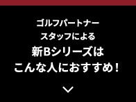 ゴルフパートナースタッフによる新Bシリーズはこんな人におすすめ！