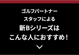 ゴルフパートナースタッフによる新Bシリーズはこんな人におすすめ！