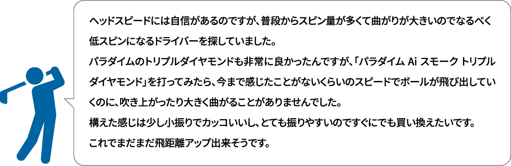 ヘッドスピードには自信があるのですが、普段からスピン量が多くて曲がりが大きいのでなるべく低スピンになるドライバーを探していました。パラダイムのトリプルダイヤモンドも非常に良かったんですが、「パラダイム Ai スモーク トリプルダイヤモンド」を打ってみたら、今まで感じたことがないくらいのスピードでボールが飛び出していくのに、吹き上がったり大きく曲がることがありませんでした。構えた感じは少し小振りでカッコいいし、とても振りやすいのですぐにでも買い換えたいです。これでまだまだ飛距離アップ出来そうです。