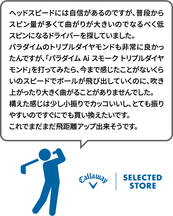 ヘッドスピードには自信があるのですが、普段からスピン量が多くて曲がりが大きいのでなるべく低スピンになるドライバーを探していました。パラダイムのトリプルダイヤモンドも非常に良かったんですが、「パラダイム Ai スモーク トリプルダイヤモンド」を打ってみたら、今まで感じたことがないくらいのスピードでボールが飛び出していくのに、吹き上がったり大きく曲がることがありませんでした。構えた感じは少し小振りでカッコいいし、とても振りやすいのですぐにでも買い換えたいです。これでまだまだ飛距離アップ出来そうです