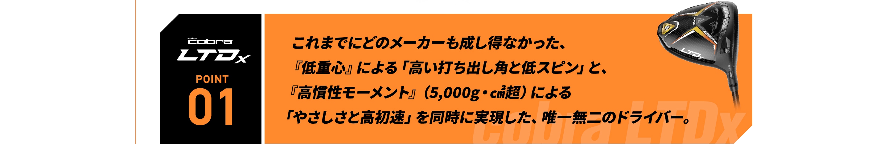 これまでにどのメーカーも成し得なかった、『低重心』による「高い打ち出し角と低スピン」と、『高慣性モーメント』（5,000g・㎠超）による「やさしさと高初速」を同時に実現した、唯一無二のドライバー。