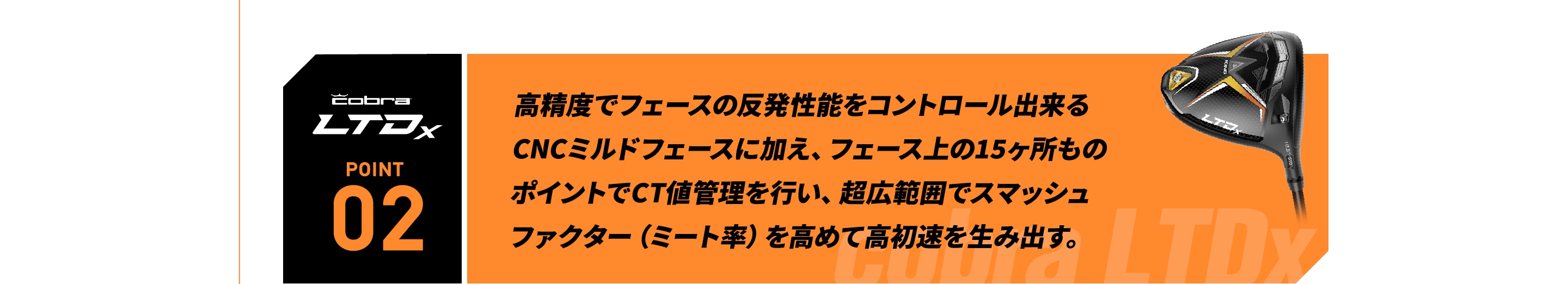 高精度でフェースの反発性能をコントロール出来る CNCミルドフェースに加え、フェース上の15ヶ所もの  ポイントでCT値管理を行い、超広範囲でスマッシュ   ファクター（ミート率）を高めて高初速を生み出す。