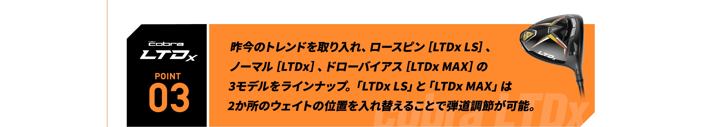 昨今のトレンドを取り入れ、ロースピン［LTDx LS］、 ノーマル［LTDx］、ドローバイアス［LTDx MAX］の  3モデルをラインナップ。「LTDx LS」と「LTDx MAX」は   2か所のウェイトの位置を入れ替えることで弾道調節が可能。