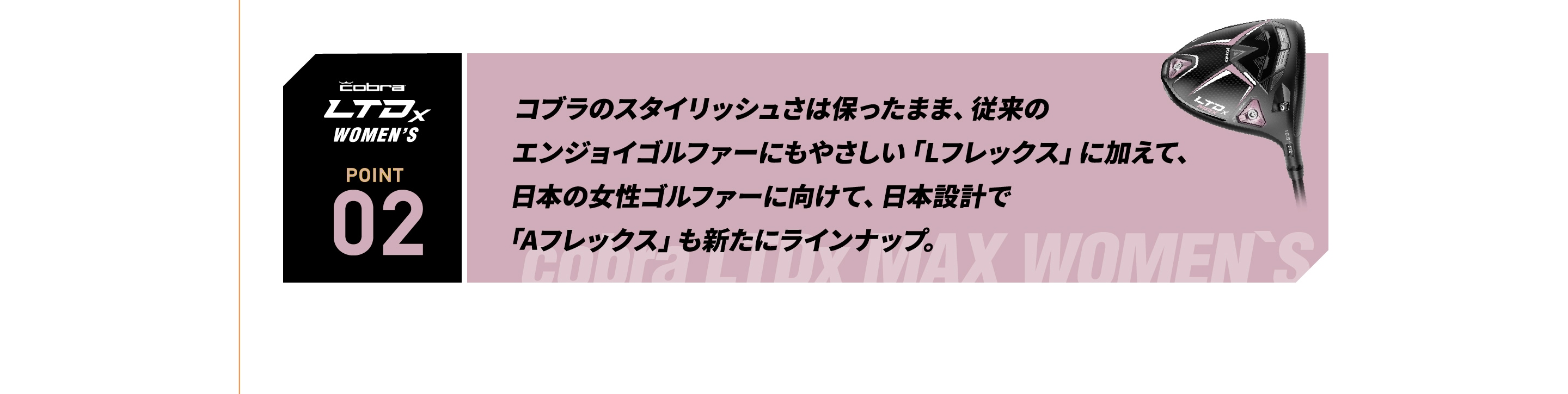 コブラのスタイリッシュさは保ったまま、従来の エンジョイゴルファーにもやさしい「Lフレックス」に加えて、  日本の女性ゴルファーに向けて、日本設計で 「Aフレックス」も新たにラインナップ。