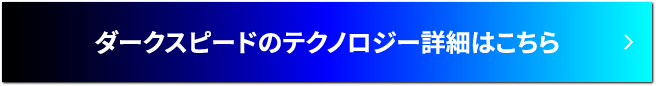 ダークスピードのテクノロジー詳細はこちら