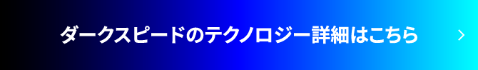 ダークスピードのテクノロジー詳細はこちら