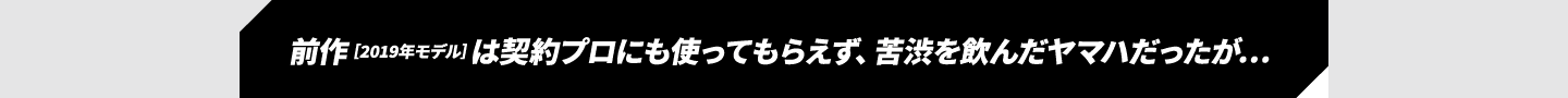 前作［2019年モデル］は契約プロにも使ってもらえず、苦渋を飲んだヤマハだったが…