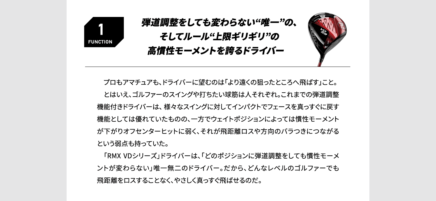 FUNCTION1 弾道調整をしても変わらない“唯一”の、そしてルール“上限ギリギリ”の高慣性モーメントを誇るドライバー 　プロもアマチュアも、ドライバーに望むのは「より遠くの狙ったところへ飛ばす」こと。とはいえ、ゴルファーのスイングや打ちたい球筋は人それぞれ。これまでの弾道調整機能付きドライバーは、 様々なスイングに対してインパクトでフェースを真っすぐに戻す機能としては優れていたものの、一方でウェイトポジションによっては慣性モーメントが下がりオフセンターヒットに弱く、それが飛距離ロスや方向のバラつきにつながるという弱点も持っていた。「RMX VDシリーズ」ドライバーは、「どのポジションに弾道調整をしても慣性モーメントが変わらない」唯一無二のドライバー。だから、どんなレベルのゴルファーでも飛距離をロスすることなく、やさしく真っすぐ飛ばせるのだ。