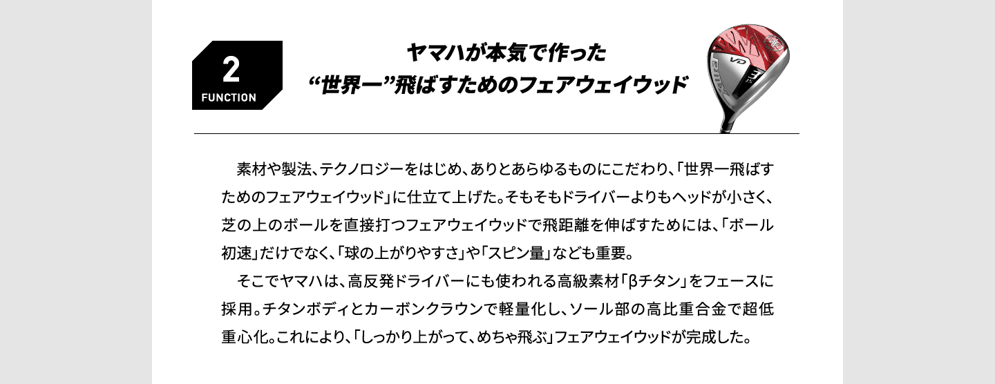 FUNCTION2 ヤマハが本気で作った“世界一”飛ばすためのフェアウェイウッド 　素材や製法、テクノロジーをはじめ、ありとあらゆるものにこだわり、「世界一飛ばすためのフェアウェイウッド」に仕立て上げた。そもそもドライバーよりもヘッドが小さく、芝の上のボールを直接打つフェアウェイウッドで飛距離を伸ばすためには、「ボール初速」だけでなく、「球の上がりやすさ」や「スピン量」なども重要。そこでヤマハは、高反発ドライバーにも使われる高級素材「βチタン」をフェースに採用。チタンボディとカーボンクラウンで軽量化し、ソール部の高比重合金で超低重心化。これにより、「しっかり上がって、めちゃ飛ぶ」フェアウェイウッドが完成した。 