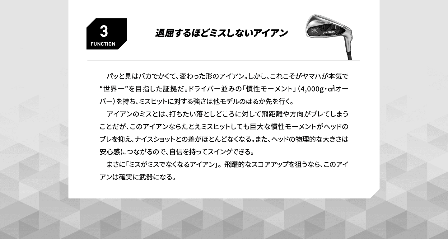 FUNCTION3 退屈するほどミスしないアイアン 　パッと見はバカでかくて、変わった形のアイアン。しかし、これこそがヤマハが本気で“世界一”を目指した証拠だ。ドライバー並みの「慣性モーメント」（4,000g・㎠オーバー）を持ち、ミスヒットに対する強さは他モデルのはるか先を行く。アイアンのミスとは、打ちたい落としどころに対して飛距離や方向がブレてしまうことだが、このアイアンならたとえミスヒットしても巨大な慣性モーメントがヘッドのブレを抑え、ナイスショットとの差がほとんどなくなる。また、ヘッドの物理的な大きさは安心感につながるので、自信を持ってスイングできる。まさに「ミスがミスでなくなるアイアン」。 飛躍的なスコアアップを狙うなら、このアイアンは確実に武器になる。