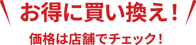 お得に買い換え！価格は店舗でチェック！