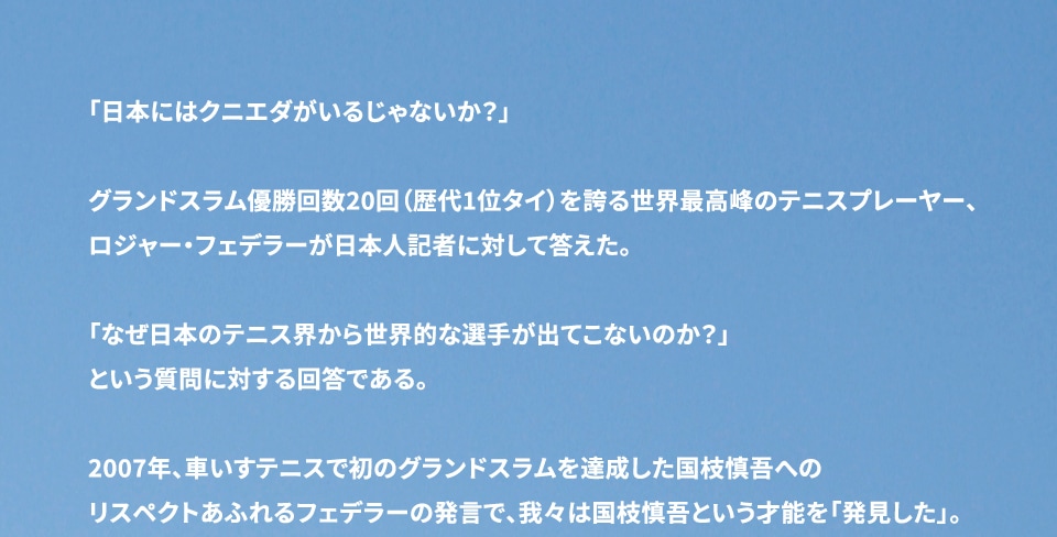 「日本には国枝がいるじゃないか？」 グランドスラム優勝回数20回（歴代1位タイ）を誇る世界最高峰のテニスプレーヤー、ロジャー・フェデラーが日本人記者の質問対して答えた言葉だそうだ。 「なぜ日本のテニス界から世界的な選手が出ないのか？」 という質問への回答だと言う。 2007年、車いすテニスで初のグランドスラムを達成した国枝慎吾へのリスペクトあふれるフェデラーの発言で、我々は国枝慎吾という才能を「発見した」。 