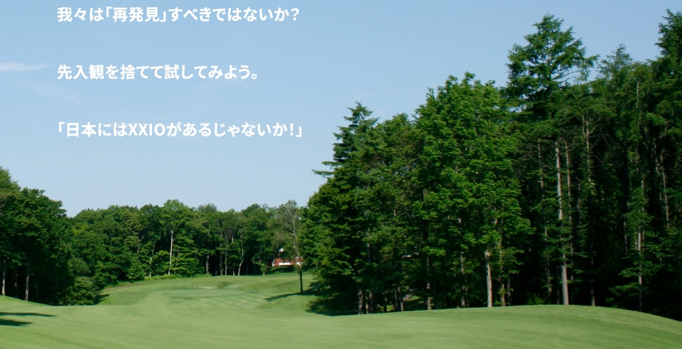 だが、考えて欲しい。 スコアは良くなったか？と。 20年間「日本人ゴルファー」を見つめて進化してきた「XXIO」を我々は「再発見」すべきではないか？ 先入観を捨てて試してみよう。 「日本にはXXIOがあるじゃないか！」 