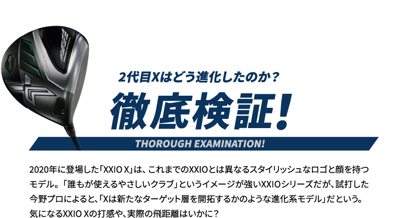 徹底検証！2代目Xはどう進化したのか？　2020年に登場した「XXIO X」は、 これまでのXXIOとは異なるスタイリッシュなロゴと顔を持つモデル。 「誰もが使えるやさしいクラブ」というイメージが強いXXIOシリーズだが、試打した今野プロによると、「Xは新たなターゲット層を開拓するかのような進化系モデル」だという。 気になるXXIO Xの打感や、実際の飛距離はいかに？ 