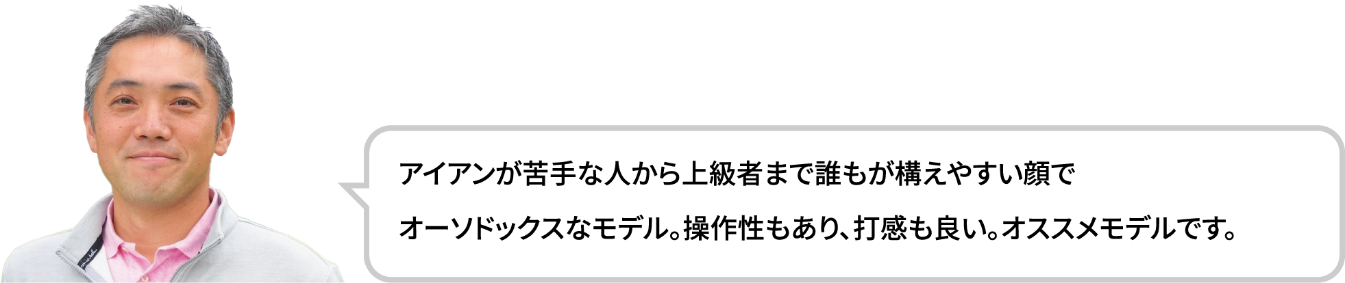 アイアンが苦手な人から上級者まで誰もが構えやすい顔でオーソドックスなモデル。操作性もあり、打感も良い。オススメモデルです。