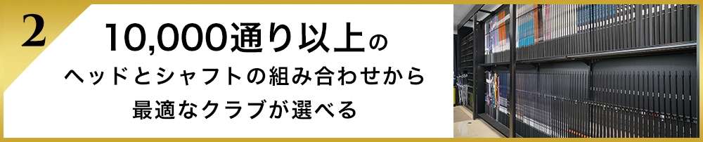 10,000通り以上のヘッドとシャフトの組み合わせから最適なクラブが選べる