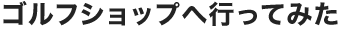ゴルフショップへ行ってみた