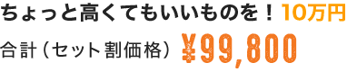 ちょっと高くてもいいものを！10万円 合計（セット割価格）\99,800