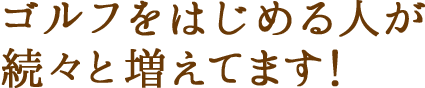 ゴルフをはじめる人が 続々と増えてます！