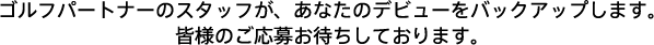 ゴルフパートナーのスタッフが、あなたのデビューをバックアップします。皆様のご応募お待ちしております。