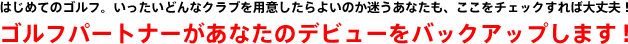 はじめてのゴルフ。いったいどんなクラブを用意したらよいのか迷うあなたも、ここをチェックすれば大丈夫！ゴルフパートナーがあなたのデビューをバックアップします！