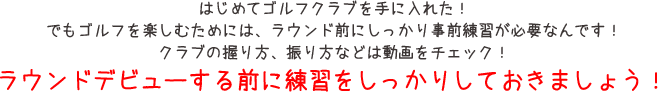 はじめてゴルフクラブを手に入れた！でもゴルフを楽しむためには、ラウンド前にしっかり事前準備が必要なんです！クラブの握り方、振り方などは動画をチェック！ラウンドデビューする前に練習をしっかりしておきましょう！