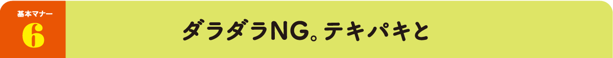 基本マナー6：ダラダラNG。テキパキと