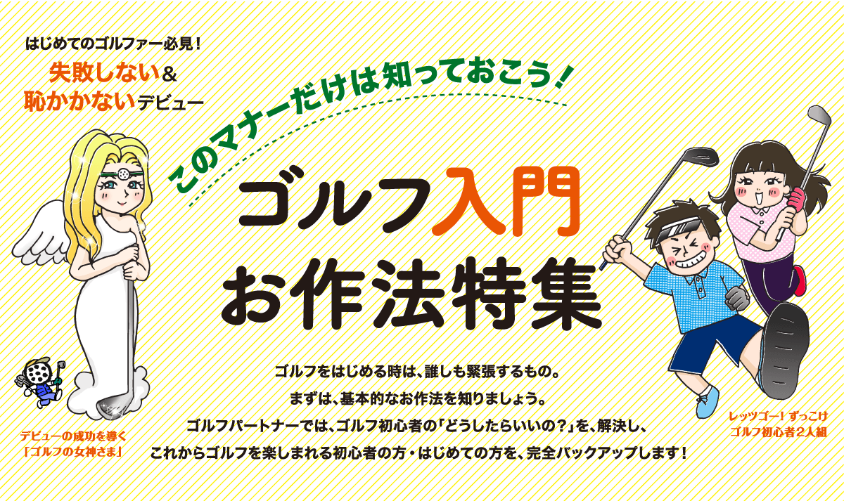 このマナーだけは知っておこう！ゴルフ入門お作法特集：ゴルフをはじめる時は、誰しも緊張するもの。まずは、基本的なお作法を知りましょう。ゴルフパートナーでは、ゴルフ初心者の「どうしたらいいの？」を、解決し、これからゴルフを楽しまれる初心者の方・はじめての方を、完全バックアップします！