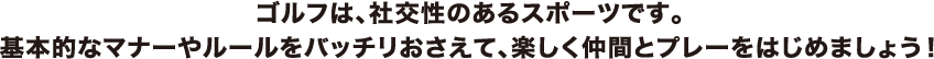 ゴルフは、社交性のあるスポーツです。基本的なマナーやルールをバッチリおさえて、楽しく仲間とプレーをはじめましょう！
