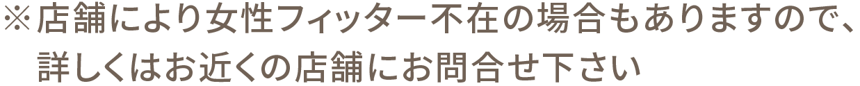 ※店舗により女性フィッター不在の場合もありますので、詳しくはお近くの店舗にお問合せ下さい