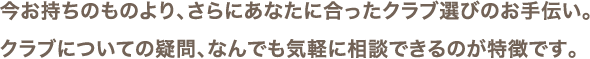 今お持ちのものより、さらにあなたに合ったクラブ選びのお手伝い。クラブについての疑問、なんでも気軽に相談できるのが特徴です。