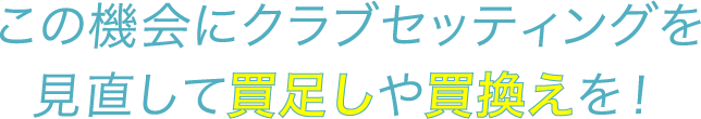 この機会にクラブセッティングを見直して買足しや買換えを！