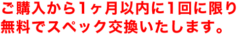 ご購入から1ヶ月以内に1回に限り無料でスペック交換いたします。