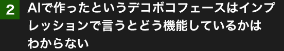 2.AIで作ったというデコボコフェースはインプレッションで言うとどう機能しているかはわからない