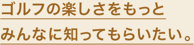 ゴルフの楽しさをもっとみんなに知ってもらいたい。