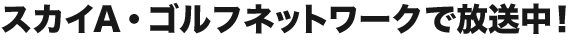 スカイA・ゴルフネットワークで放送中！