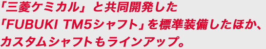 「三菱ケミカル」と共同開発した「FUBUKI TM5シャフト」を標準装備したほか、カスタムシャフトもラインアップ。