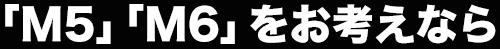 「M5」「M6」をお考えなら