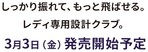 しっかり振れて、もっと飛ばせる。レディ専用設計クラブ。3月3日（金）発売開始予定