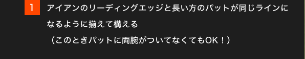 1.アイアンのリーディングエッジと長い方のパットが同じラインになるように揃えて構える（このときパットに両腕がついてなくてもOK！）