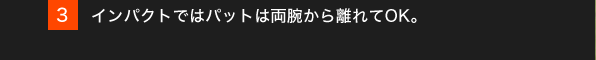 3.インパクトではパットは両腕から離れてOK。