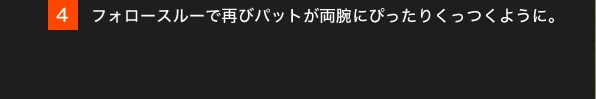 4.フォロースルーで再びパットが両腕にぴったりくっつくように。